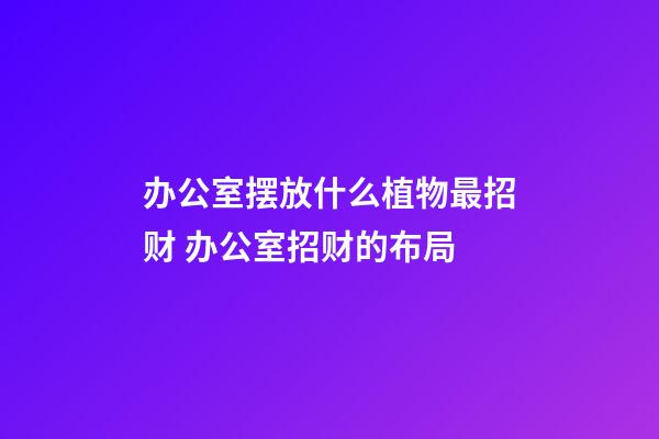 办公室摆放什么植物最招财 办公室招财的布局